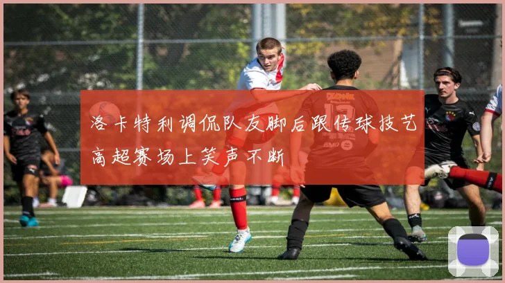 洛卡特利调侃队友脚后跟传球技艺高超赛场上笑声不断