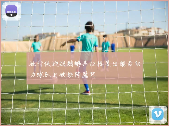 独行侠迎战鹈鹕弗拉格复出能否助力球队打破缺阵魔咒