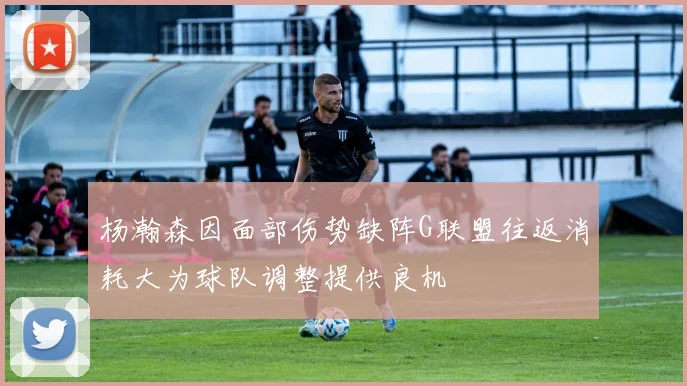 杨瀚森因面部伤势缺阵G联盟往返消耗大为球队调整提供良机