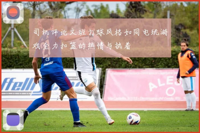 司机评论文班打球风格如同电玩游戏全力扣篮的热情与执着