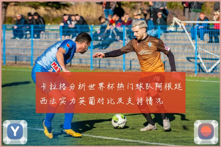 卡拉格分析世界杯热门球队阿根廷西法实力英葡对比及支持情况