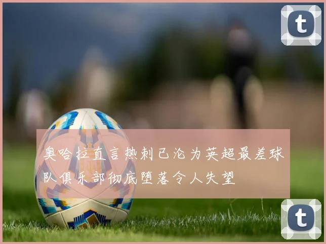 奥哈拉直言热刺已沦为英超最差球队俱乐部彻底堕落令人失望