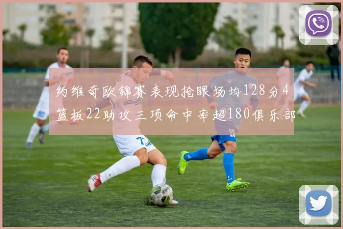 约维奇欧锦赛表现抢眼场均128分4篮板22助攻三项命中率超180俱乐部