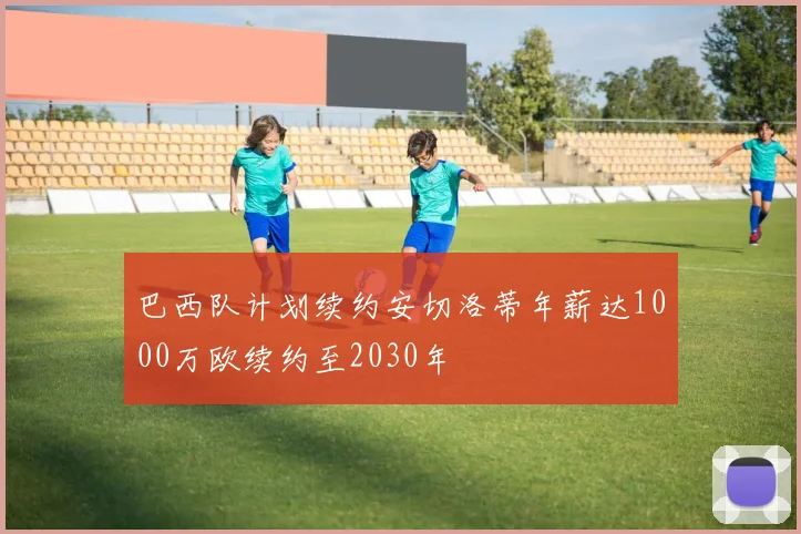 巴西队计划续约安切洛蒂年薪达1000万欧续约至2030年