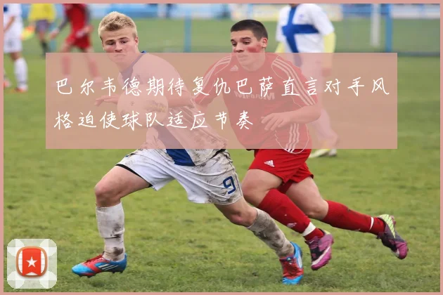 巴尔韦德期待复仇巴萨直言对手风格迫使球队适应节奏