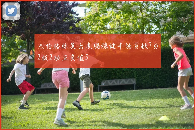 杰伦格林复出表现稳健半场贡献7分2板2助正负值5