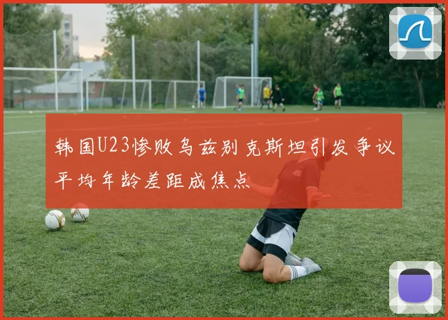 韩国U23惨败乌兹别克斯坦引发争议平均年龄差距成焦点