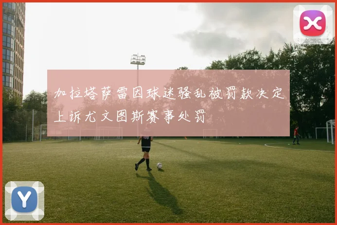 加拉塔萨雷因球迷骚乱被罚款决定上诉尤文图斯赛事处罚