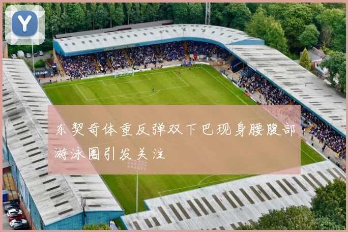 东契奇体重反弹双下巴现身腰腹部游泳圈引发关注