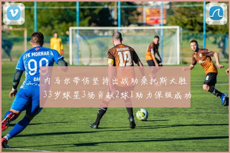 内马尔带伤坚持出战助桑托斯大胜33岁球星3场贡献2球1助力保级成功