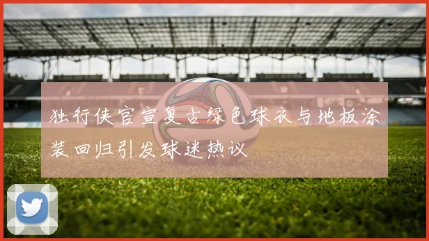 独行侠官宣复古绿色球衣与地板涂装回归引发球迷热议
