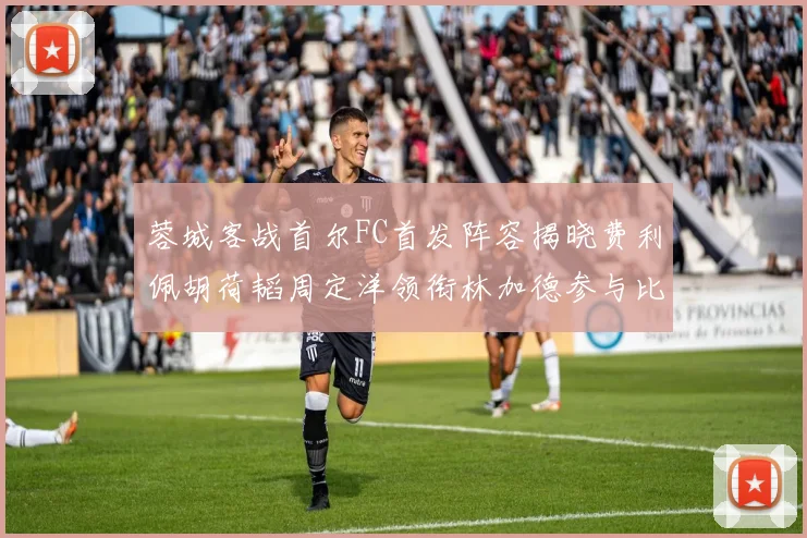 蓉城客战首尔FC首发阵容揭晓费利佩胡荷韬周定洋领衔林加德参与比赛