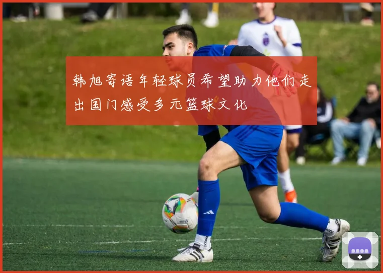 韩旭寄语年轻球员希望助力他们走出国门感受多元篮球文化