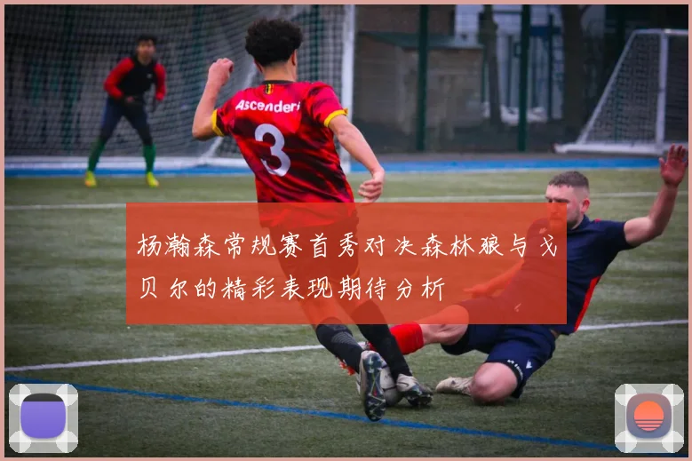 杨瀚森常规赛首秀对决森林狼与戈贝尔的精彩表现期待分析