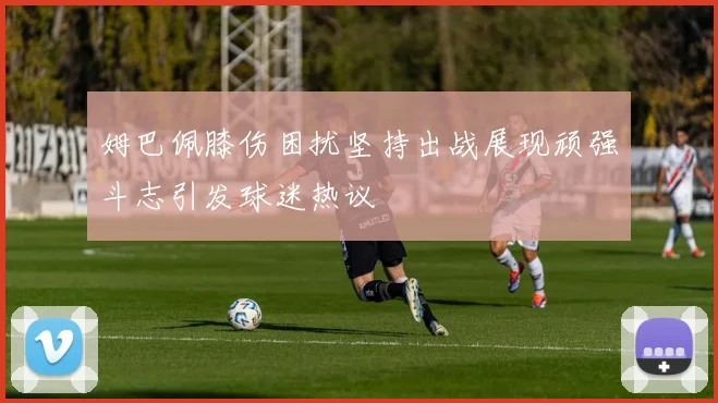 姆巴佩膝伤困扰坚持出战展现顽强斗志引发球迷热议