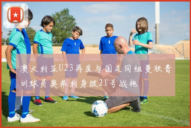 澳大利亚U23再度与国足同组曼联青训球员奥弗利身披21号战袍