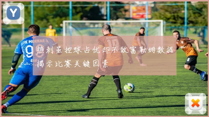 热刺虽控球占优却不敌富勒姆数据揭示比赛关键因素