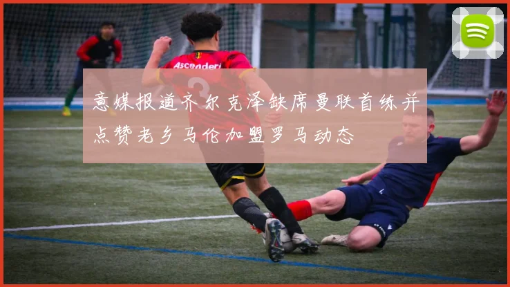 意媒报道齐尔克泽缺席曼联首练并点赞老乡马伦加盟罗马动态