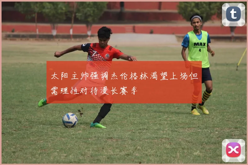太阳主帅强调杰伦格林渴望上场但需理性对待漫长赛季