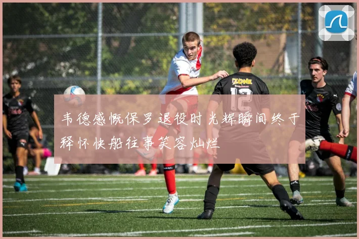 韦德感慨保罗退役时光辉瞬间终于释怀快船往事笑容灿烂