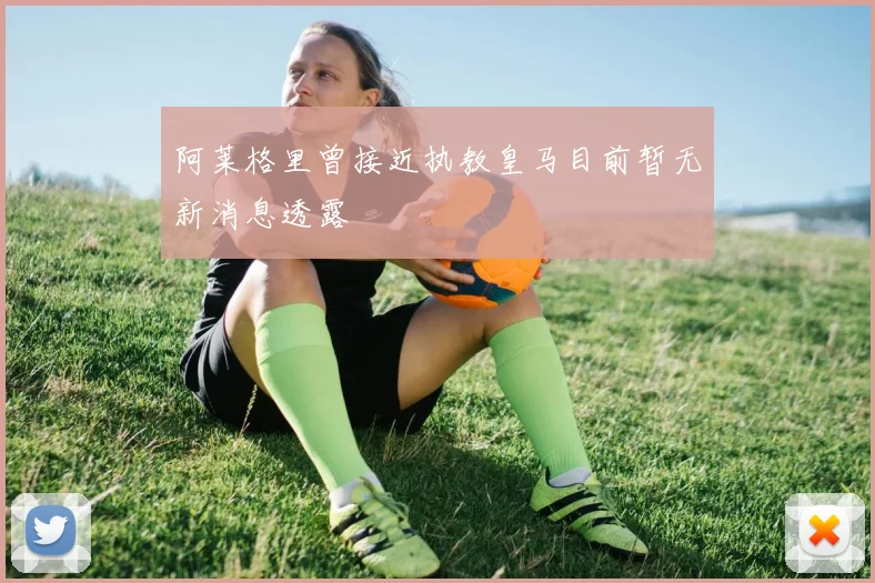 阿莱格里曾接近执教皇马目前暂无新消息透露