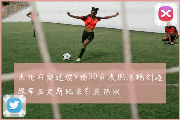 杰伦布朗连续9场30分表现惊艳创造绿军历史新纪录引发热议