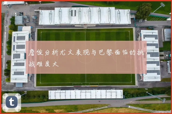 詹俊分析尤文表现与巴黎面临的挑战难度大