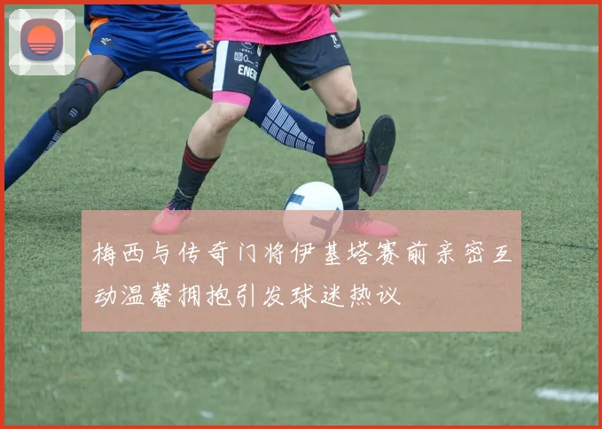 梅西与传奇门将伊基塔赛前亲密互动温馨拥抱引发球迷热议