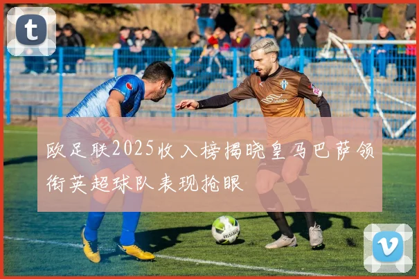 欧足联2025收入榜揭晓皇马巴萨领衔英超球队表现抢眼