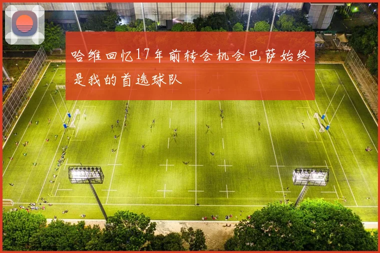 哈维回忆17年前转会机会巴萨始终是我的首选球队