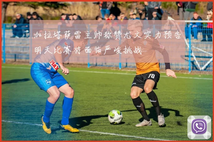 加拉塔萨雷主帅称赞尤文实力预告明天比赛将面临严峻挑战