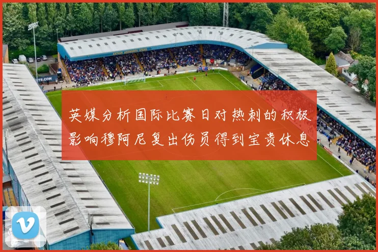 英媒分析国际比赛日对热刺的积极影响穆阿尼复出伤员得到宝贵休息时间