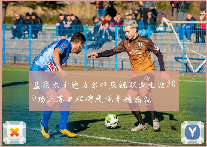 蓝黑太子迪马尔科庆祝职业生涯300场比赛里程碑展现卓越成就