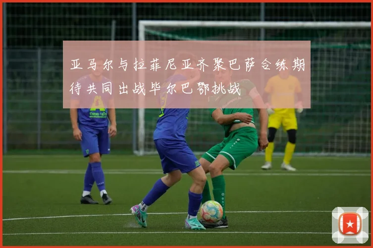 亚马尔与拉菲尼亚齐聚巴萨合练期待共同出战毕尔巴鄂挑战